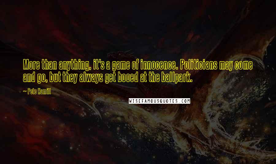 Pete Hamill Quotes: More than anything, it's a game of innocence. Politicians may come and go, but they always get booed at the ballpark.