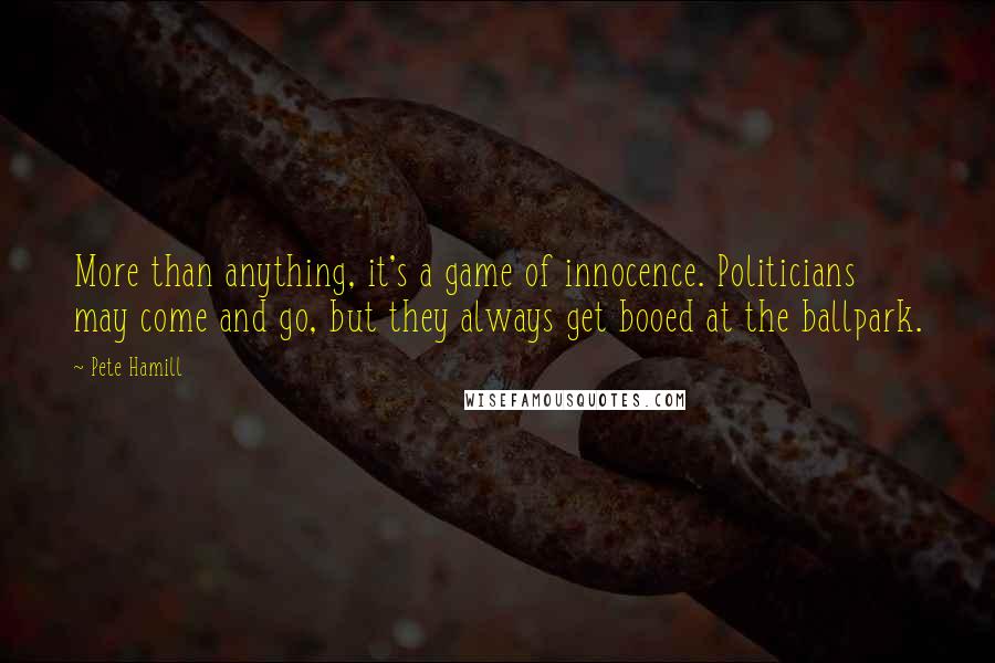 Pete Hamill Quotes: More than anything, it's a game of innocence. Politicians may come and go, but they always get booed at the ballpark.