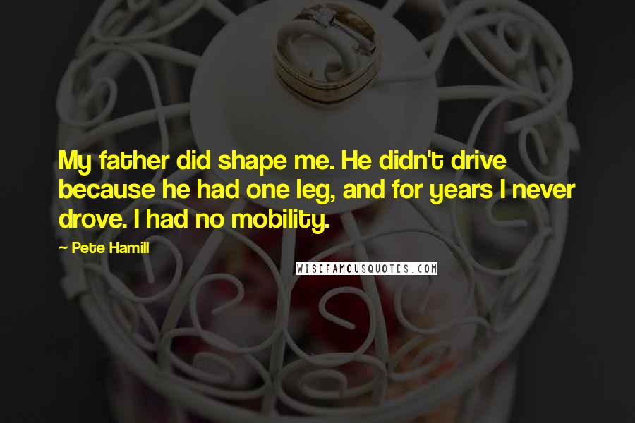 Pete Hamill Quotes: My father did shape me. He didn't drive because he had one leg, and for years I never drove. I had no mobility.