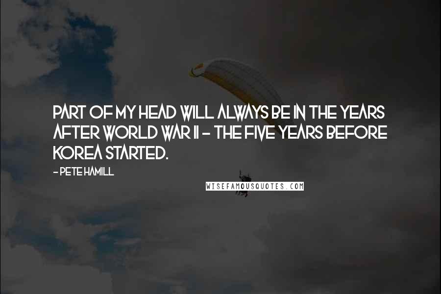 Pete Hamill Quotes: Part of my head will always be in the years after World War II - the five years before Korea started.