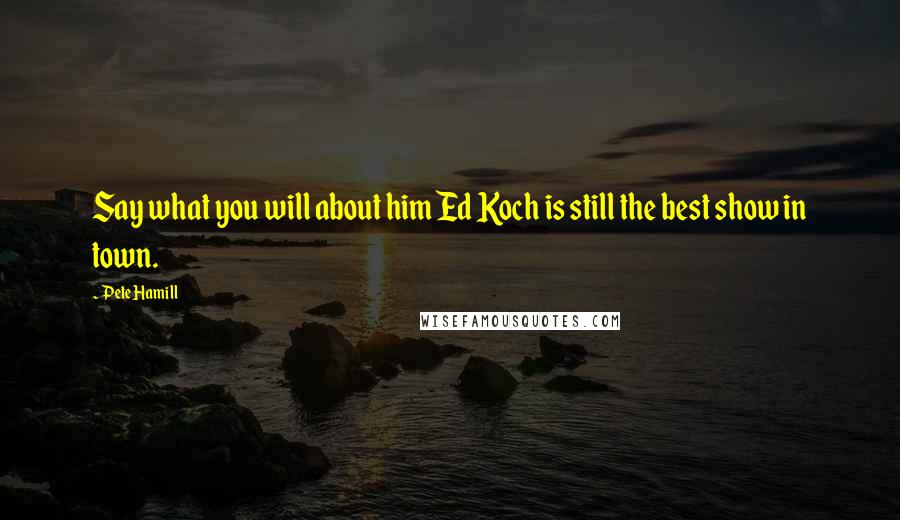 Pete Hamill Quotes: Say what you will about him Ed Koch is still the best show in town.