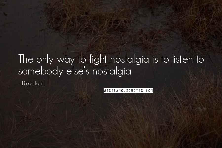 Pete Hamill Quotes: The only way to fight nostalgia is to listen to somebody else's nostalgia