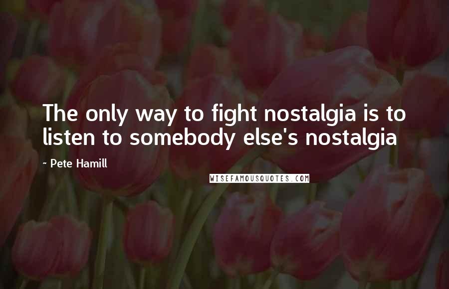 Pete Hamill Quotes: The only way to fight nostalgia is to listen to somebody else's nostalgia