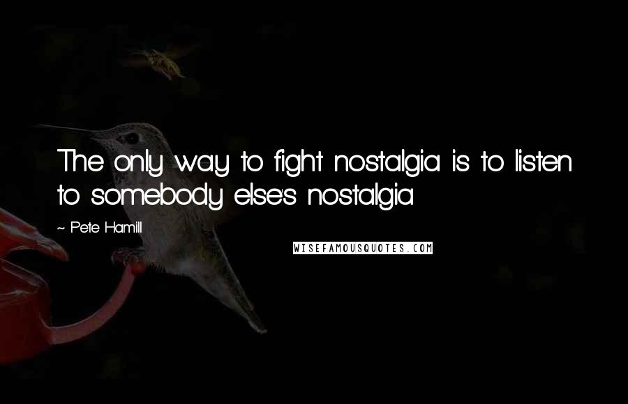 Pete Hamill Quotes: The only way to fight nostalgia is to listen to somebody else's nostalgia