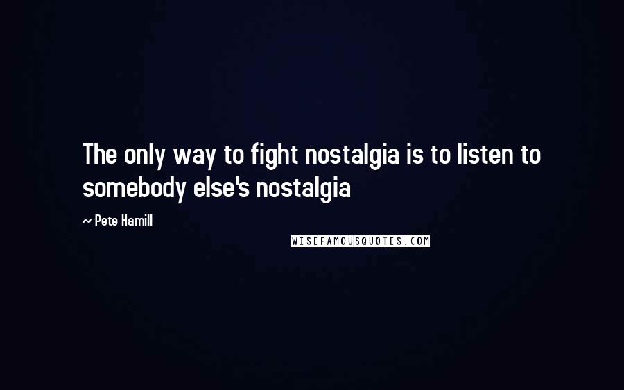 Pete Hamill Quotes: The only way to fight nostalgia is to listen to somebody else's nostalgia