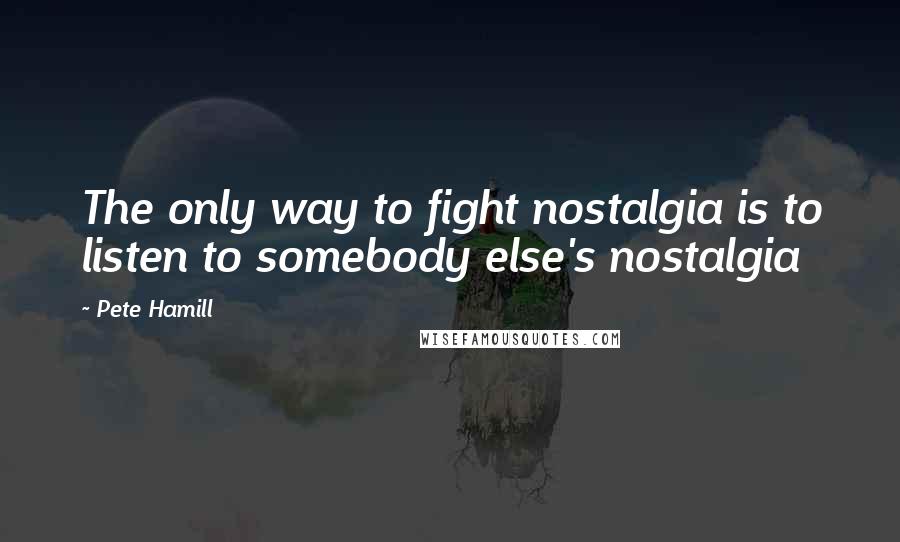 Pete Hamill Quotes: The only way to fight nostalgia is to listen to somebody else's nostalgia