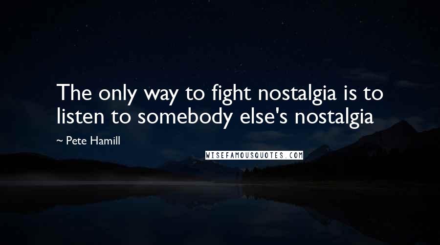 Pete Hamill Quotes: The only way to fight nostalgia is to listen to somebody else's nostalgia