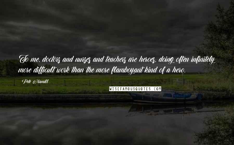 Pete Hamill Quotes: To me, doctors and nurses and teachers are heroes, doing often infinitely more difficult work than the more flamboyant kind of a hero.