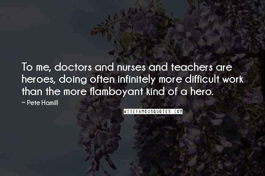 Pete Hamill Quotes: To me, doctors and nurses and teachers are heroes, doing often infinitely more difficult work than the more flamboyant kind of a hero.