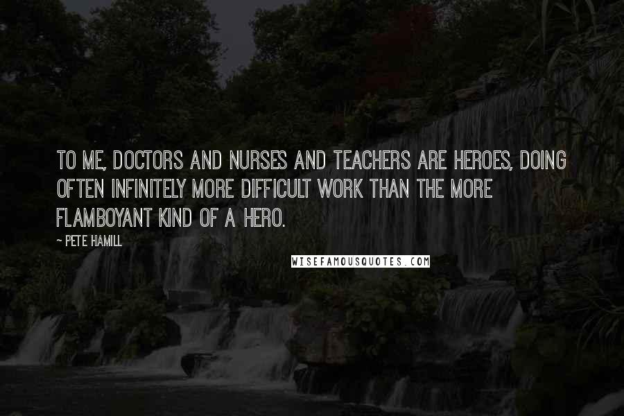 Pete Hamill Quotes: To me, doctors and nurses and teachers are heroes, doing often infinitely more difficult work than the more flamboyant kind of a hero.