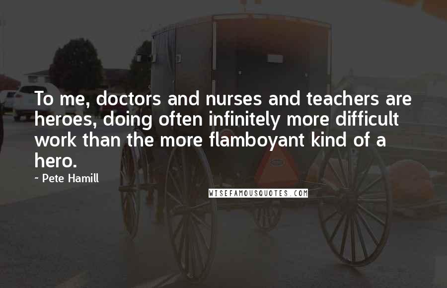 Pete Hamill Quotes: To me, doctors and nurses and teachers are heroes, doing often infinitely more difficult work than the more flamboyant kind of a hero.