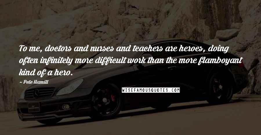 Pete Hamill Quotes: To me, doctors and nurses and teachers are heroes, doing often infinitely more difficult work than the more flamboyant kind of a hero.