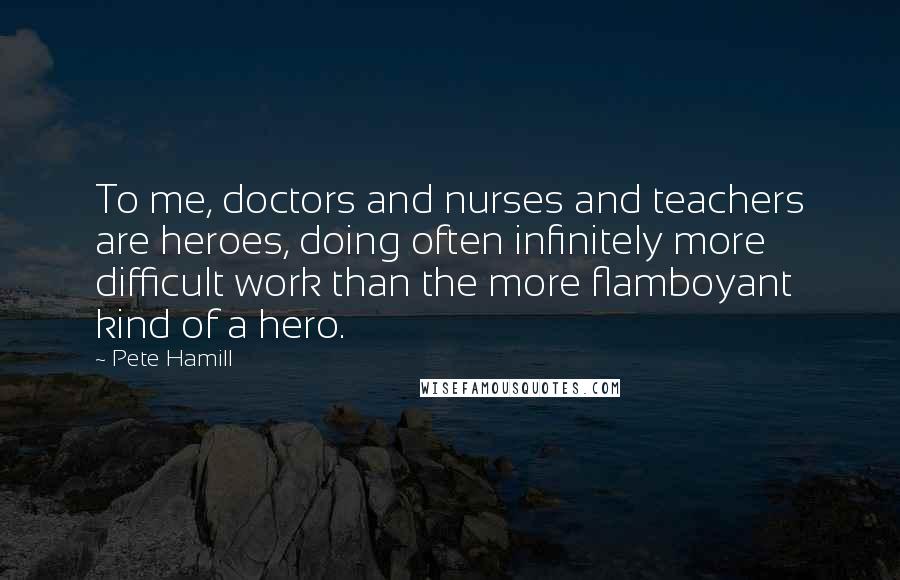 Pete Hamill Quotes: To me, doctors and nurses and teachers are heroes, doing often infinitely more difficult work than the more flamboyant kind of a hero.