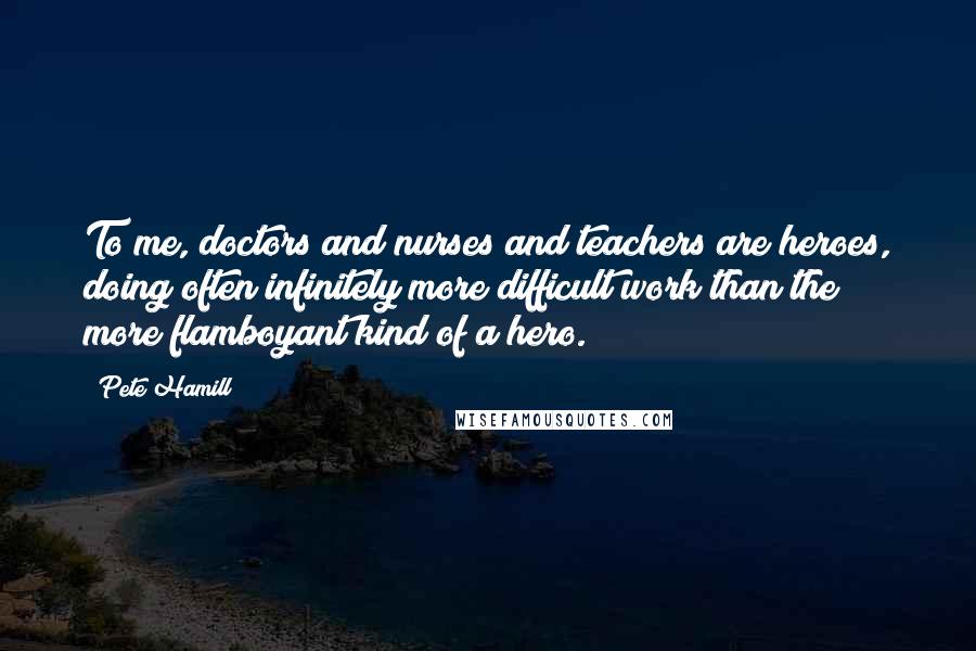 Pete Hamill Quotes: To me, doctors and nurses and teachers are heroes, doing often infinitely more difficult work than the more flamboyant kind of a hero.