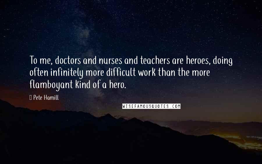 Pete Hamill Quotes: To me, doctors and nurses and teachers are heroes, doing often infinitely more difficult work than the more flamboyant kind of a hero.