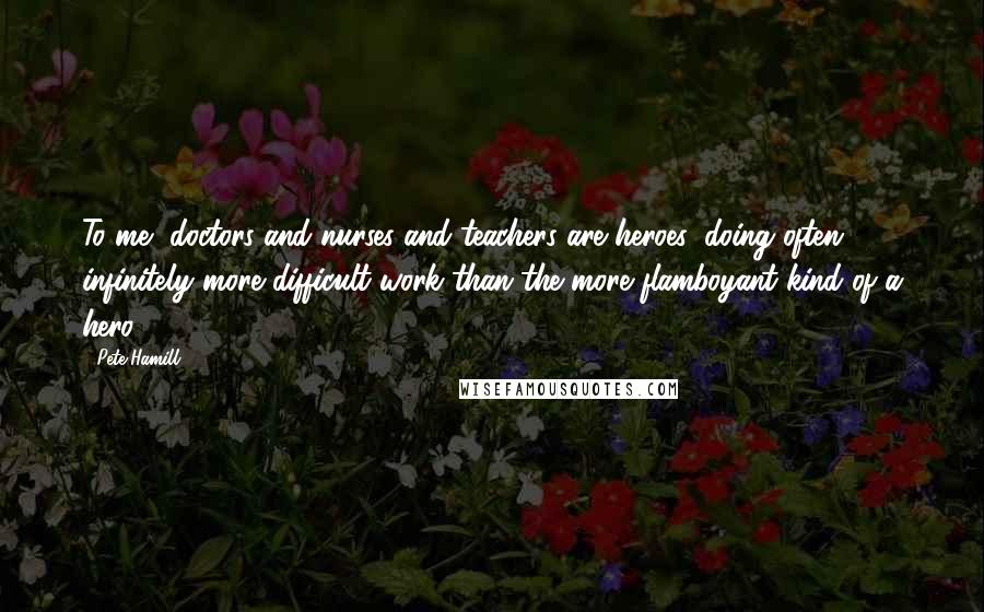 Pete Hamill Quotes: To me, doctors and nurses and teachers are heroes, doing often infinitely more difficult work than the more flamboyant kind of a hero.