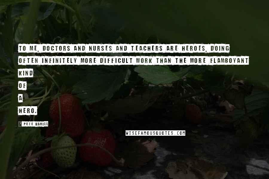 Pete Hamill Quotes: To me, doctors and nurses and teachers are heroes, doing often infinitely more difficult work than the more flamboyant kind of a hero.