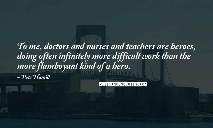 Pete Hamill Quotes: To me, doctors and nurses and teachers are heroes, doing often infinitely more difficult work than the more flamboyant kind of a hero.