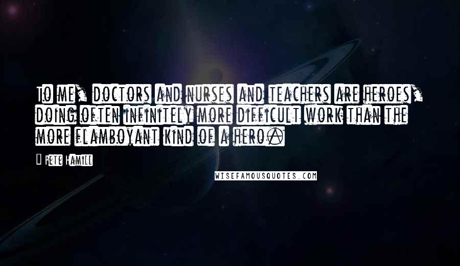 Pete Hamill Quotes: To me, doctors and nurses and teachers are heroes, doing often infinitely more difficult work than the more flamboyant kind of a hero.