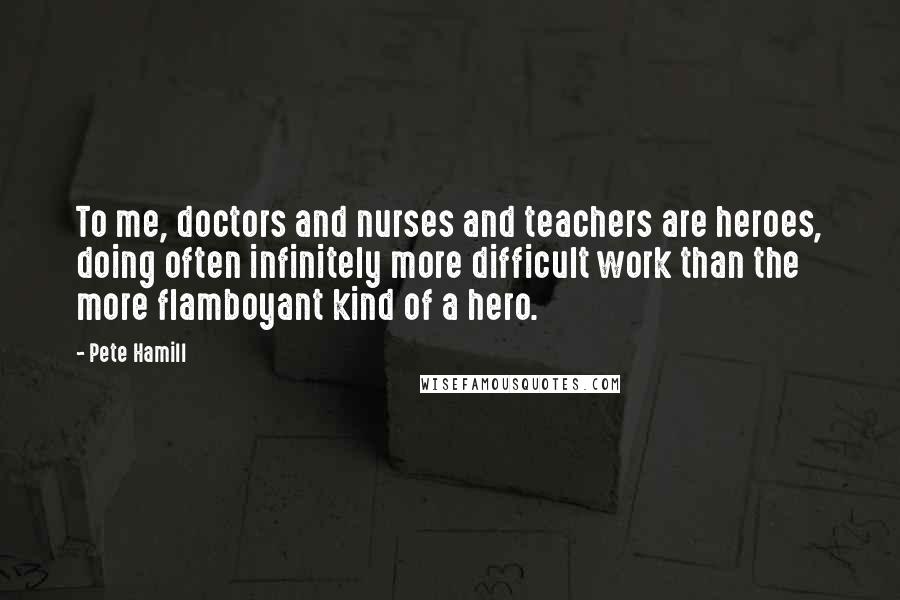 Pete Hamill Quotes: To me, doctors and nurses and teachers are heroes, doing often infinitely more difficult work than the more flamboyant kind of a hero.