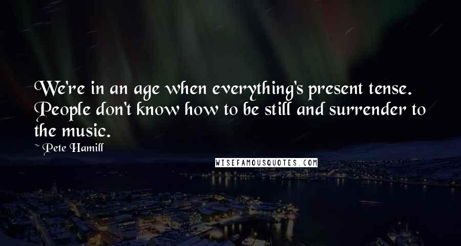 Pete Hamill Quotes: We're in an age when everything's present tense. People don't know how to be still and surrender to the music.
