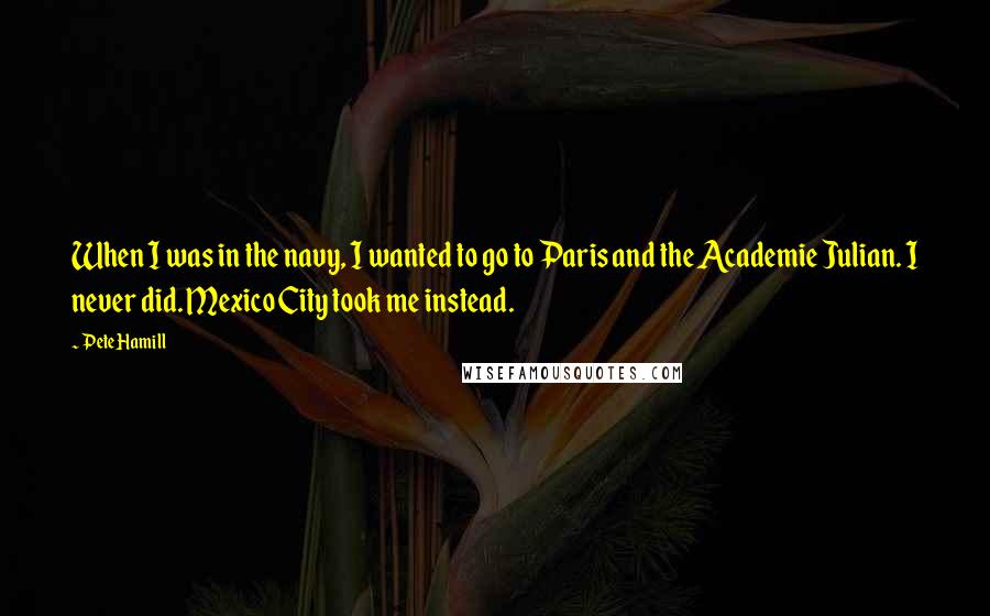 Pete Hamill Quotes: When I was in the navy, I wanted to go to Paris and the Academie Julian. I never did. Mexico City took me instead.