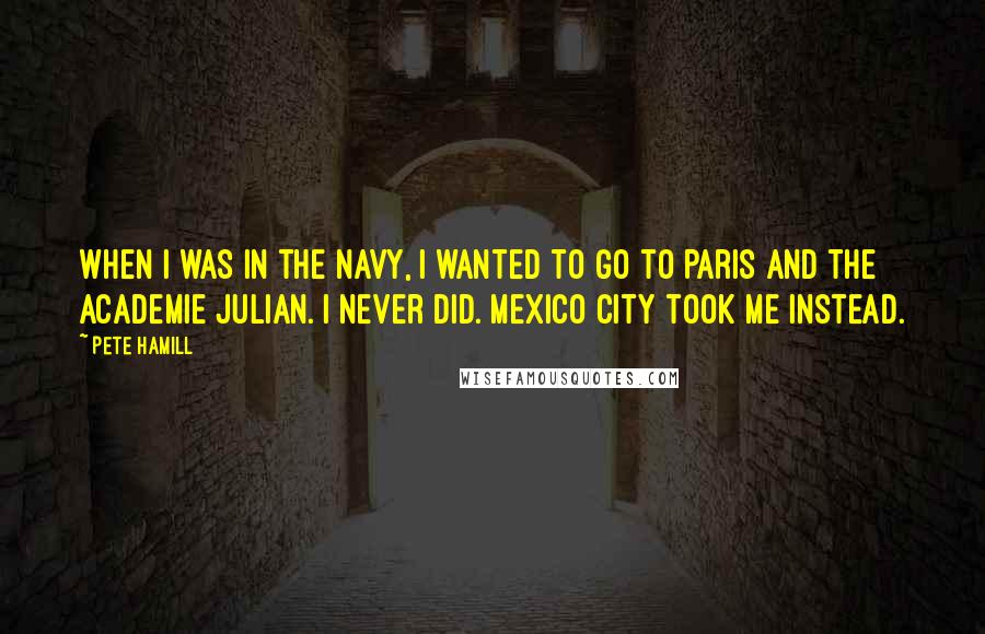 Pete Hamill Quotes: When I was in the navy, I wanted to go to Paris and the Academie Julian. I never did. Mexico City took me instead.