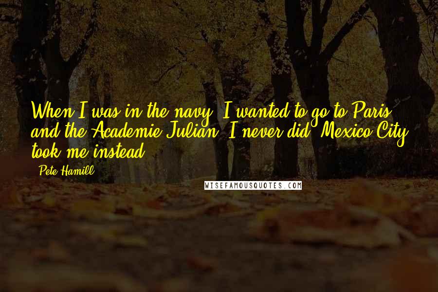 Pete Hamill Quotes: When I was in the navy, I wanted to go to Paris and the Academie Julian. I never did. Mexico City took me instead.