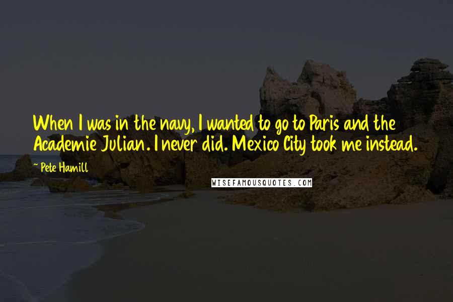 Pete Hamill Quotes: When I was in the navy, I wanted to go to Paris and the Academie Julian. I never did. Mexico City took me instead.