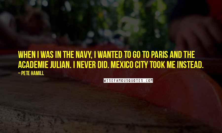 Pete Hamill Quotes: When I was in the navy, I wanted to go to Paris and the Academie Julian. I never did. Mexico City took me instead.