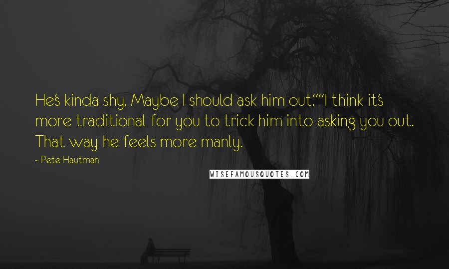 Pete Hautman Quotes: He's kinda shy. Maybe I should ask him out.""I think it's more traditional for you to trick him into asking you out. That way he feels more manly.