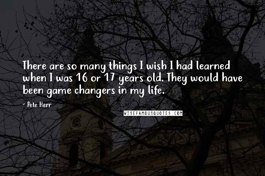 Pete Herr Quotes: There are so many things I wish I had learned when I was 16 or 17 years old. They would have been game changers in my life.