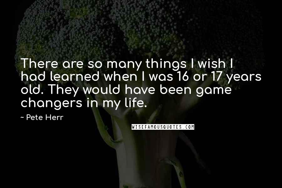 Pete Herr Quotes: There are so many things I wish I had learned when I was 16 or 17 years old. They would have been game changers in my life.