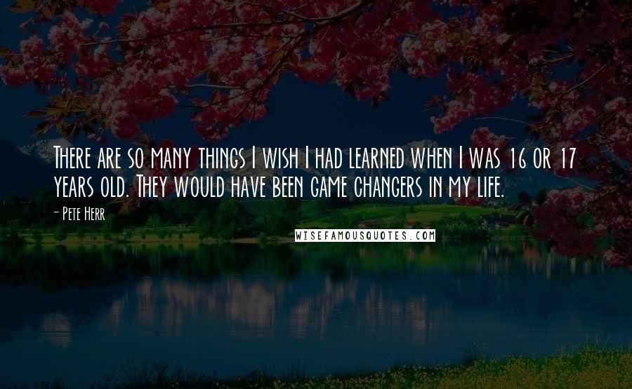 Pete Herr Quotes: There are so many things I wish I had learned when I was 16 or 17 years old. They would have been game changers in my life.