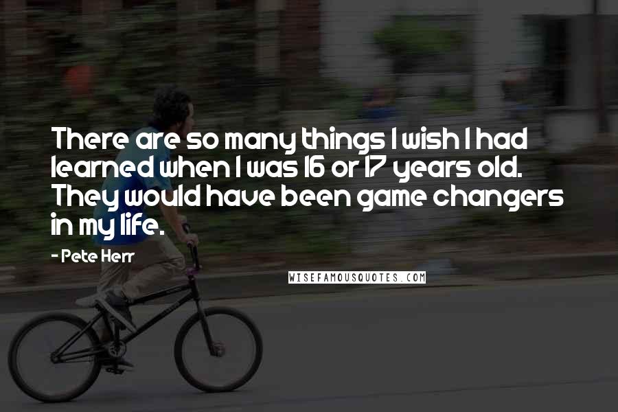 Pete Herr Quotes: There are so many things I wish I had learned when I was 16 or 17 years old. They would have been game changers in my life.