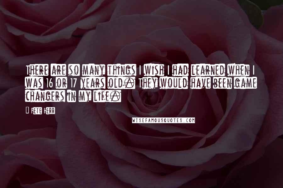 Pete Herr Quotes: There are so many things I wish I had learned when I was 16 or 17 years old. They would have been game changers in my life.