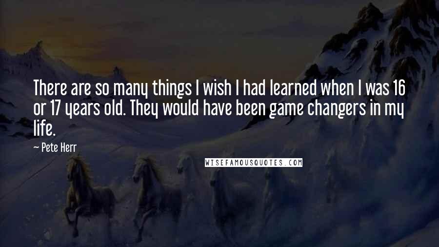 Pete Herr Quotes: There are so many things I wish I had learned when I was 16 or 17 years old. They would have been game changers in my life.