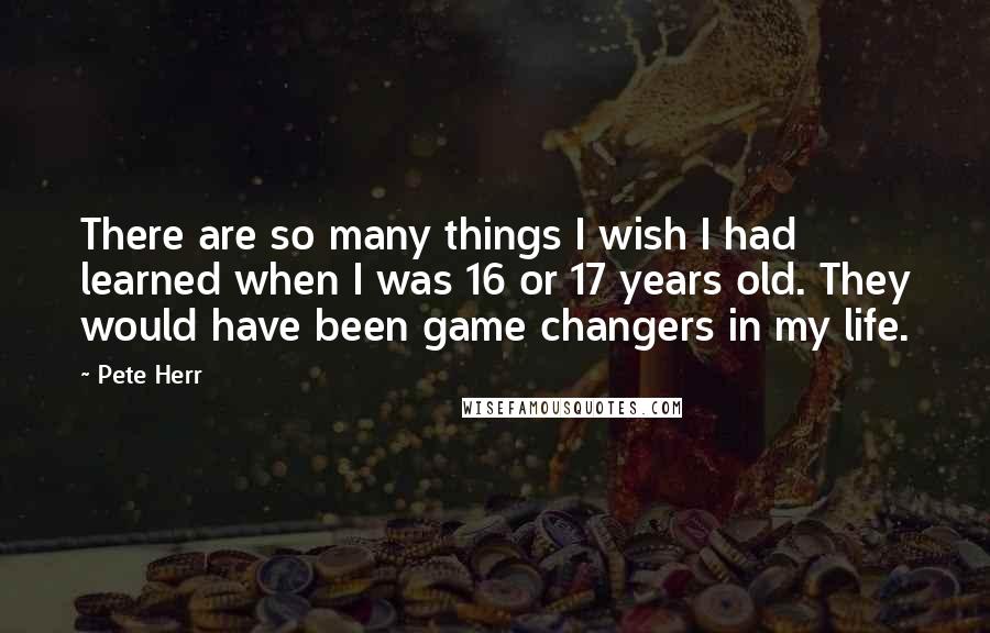 Pete Herr Quotes: There are so many things I wish I had learned when I was 16 or 17 years old. They would have been game changers in my life.