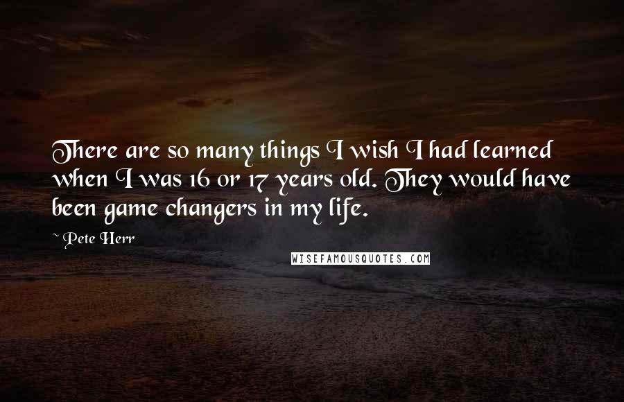 Pete Herr Quotes: There are so many things I wish I had learned when I was 16 or 17 years old. They would have been game changers in my life.