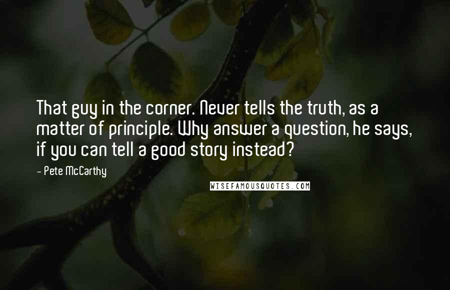 Pete McCarthy Quotes: That guy in the corner. Never tells the truth, as a matter of principle. Why answer a question, he says, if you can tell a good story instead?