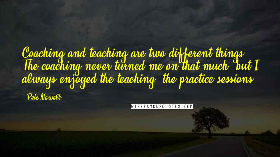 Pete Newell Quotes: Coaching and teaching are two different things. The coaching never turned me on that much, but I always enjoyed the teaching, the practice sessions.