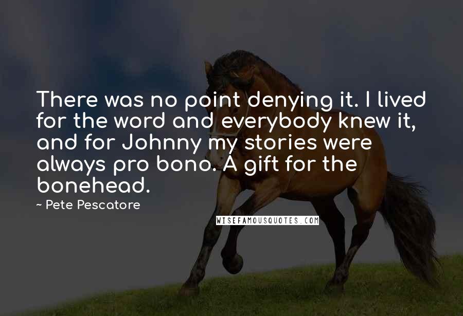 Pete Pescatore Quotes: There was no point denying it. I lived for the word and everybody knew it, and for Johnny my stories were always pro bono. A gift for the bonehead.