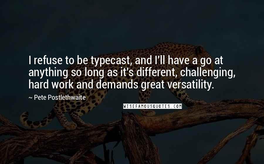 Pete Postlethwaite Quotes: I refuse to be typecast, and I'll have a go at anything so long as it's different, challenging, hard work and demands great versatility.