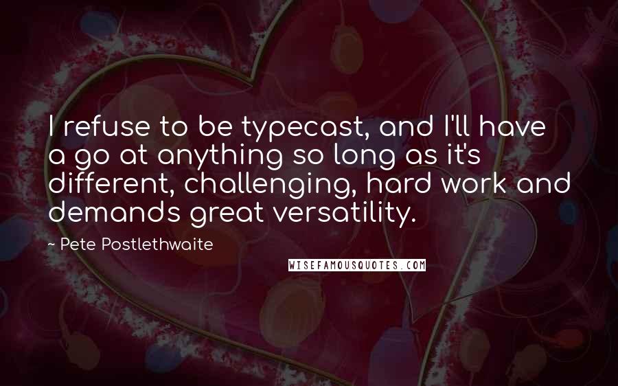 Pete Postlethwaite Quotes: I refuse to be typecast, and I'll have a go at anything so long as it's different, challenging, hard work and demands great versatility.