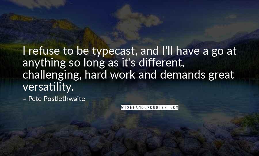 Pete Postlethwaite Quotes: I refuse to be typecast, and I'll have a go at anything so long as it's different, challenging, hard work and demands great versatility.