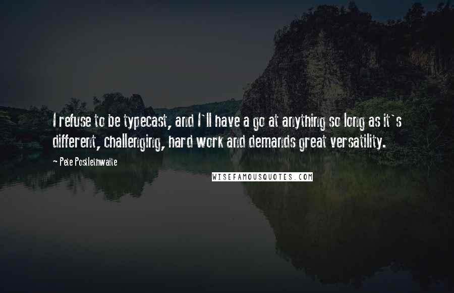 Pete Postlethwaite Quotes: I refuse to be typecast, and I'll have a go at anything so long as it's different, challenging, hard work and demands great versatility.