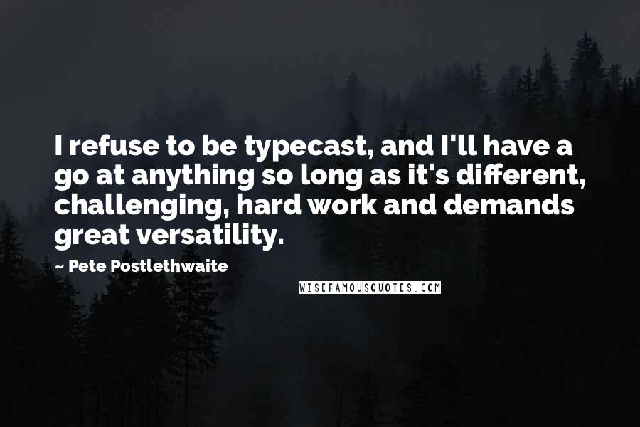 Pete Postlethwaite Quotes: I refuse to be typecast, and I'll have a go at anything so long as it's different, challenging, hard work and demands great versatility.