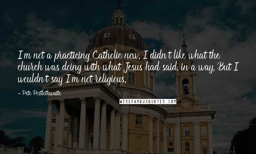 Pete Postlethwaite Quotes: I'm not a practicing Catholic now. I didn't like what the church was doing with what Jesus had said, in a way. But I wouldn't say I'm not religious.