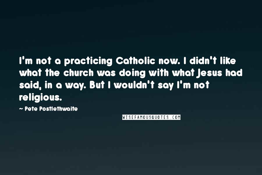 Pete Postlethwaite Quotes: I'm not a practicing Catholic now. I didn't like what the church was doing with what Jesus had said, in a way. But I wouldn't say I'm not religious.