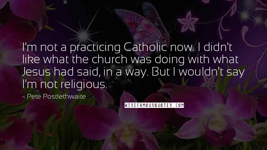 Pete Postlethwaite Quotes: I'm not a practicing Catholic now. I didn't like what the church was doing with what Jesus had said, in a way. But I wouldn't say I'm not religious.